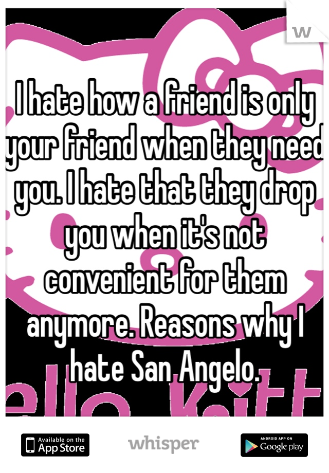 I hate how a friend is only your friend when they need you. I hate that they drop you when it's not convenient for them anymore. Reasons why I hate San Angelo. 