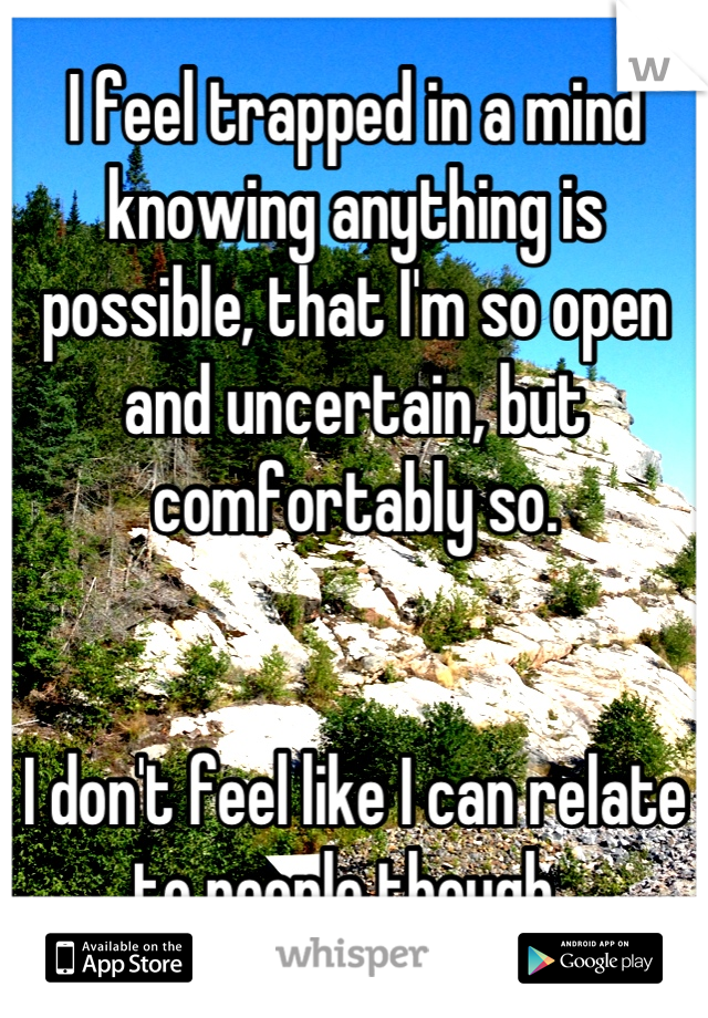 I feel trapped in a mind knowing anything is possible, that I'm so open and uncertain, but comfortably so.


I don't feel like I can relate to people though..