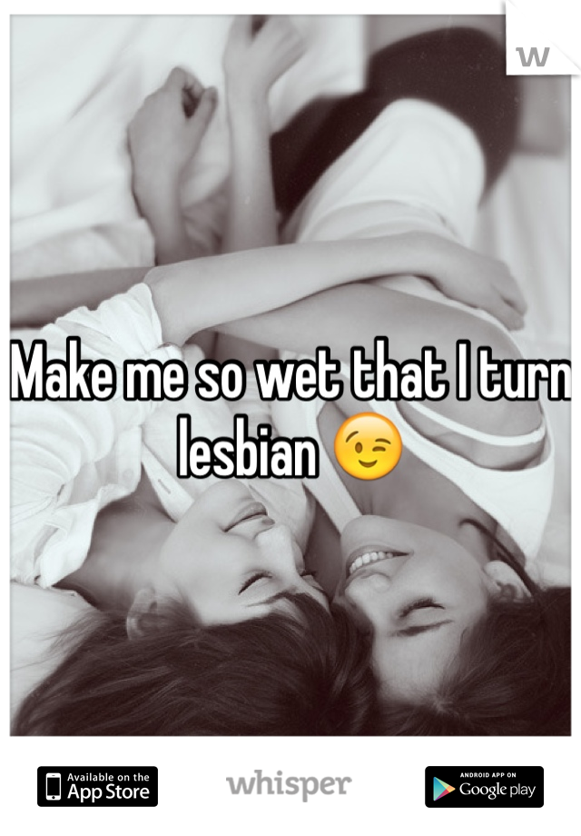 Make me so wet that I turn lesbian 😉