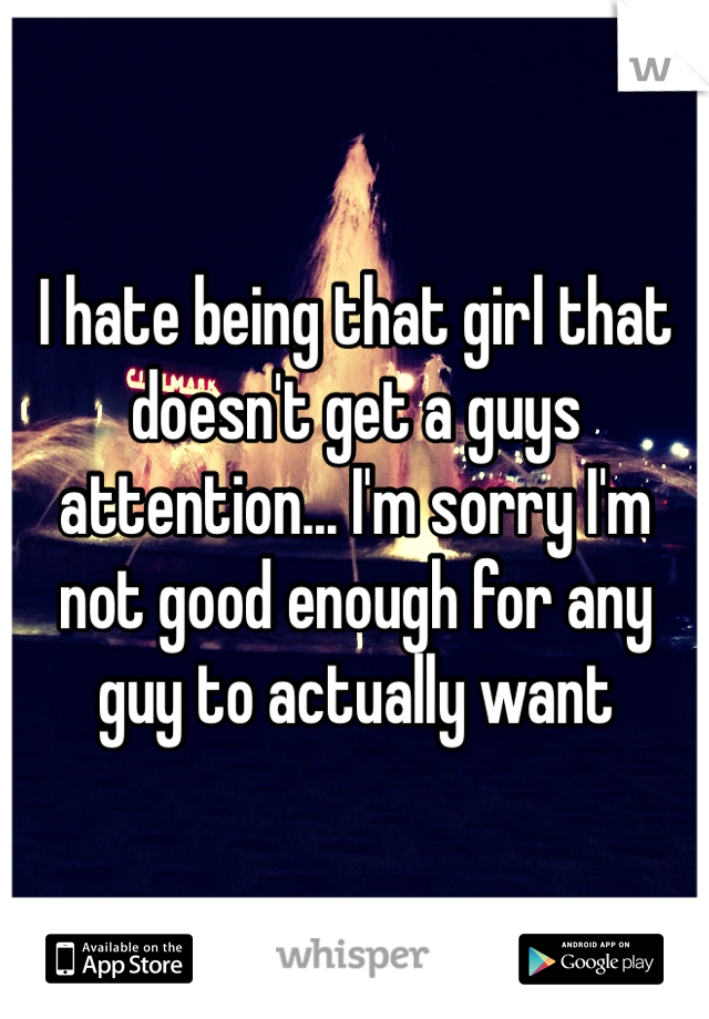 I hate being that girl that doesn't get a guys attention... I'm sorry I'm not good enough for any guy to actually want
