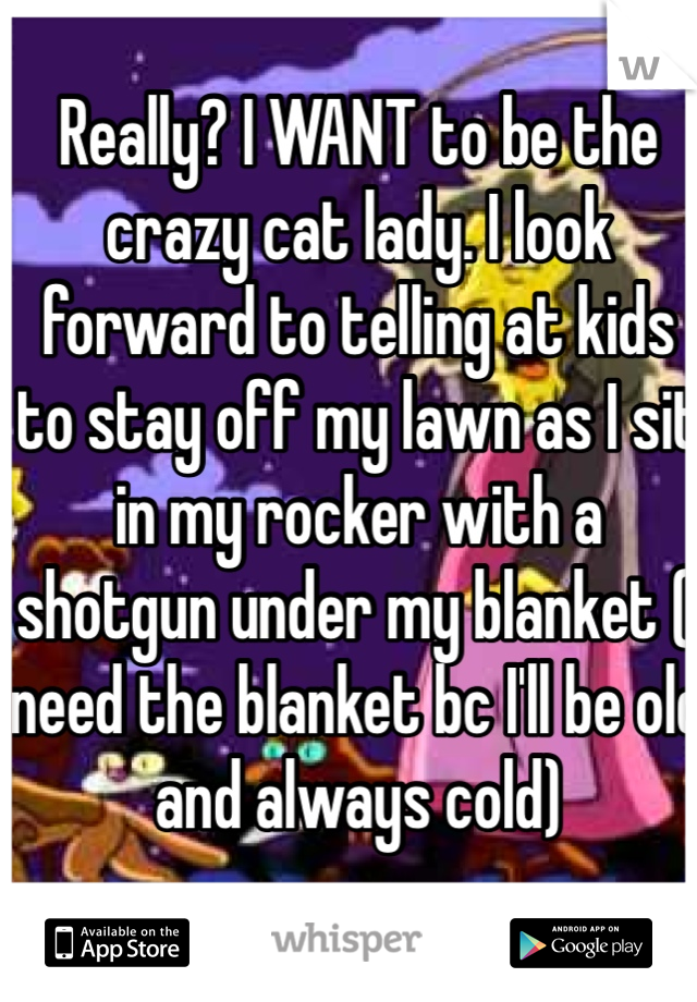 Really? I WANT to be the crazy cat lady. I look forward to telling at kids to stay off my lawn as I sit in my rocker with a shotgun under my blanket (I need the blanket bc I'll be old and always cold)