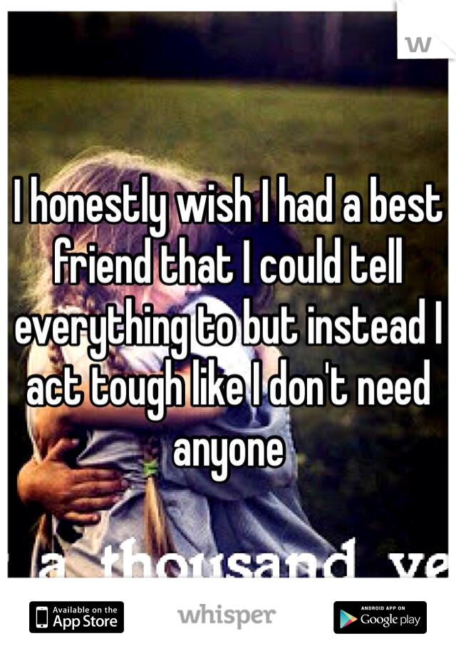 I honestly wish I had a best friend that I could tell everything to but instead I act tough like I don't need anyone 