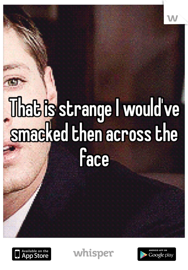That is strange I would've smacked then across the face