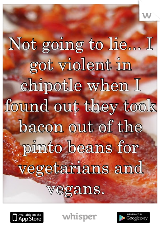 Not going to lie... I got violent in chipotle when I found out they took bacon out of the pinto beans for vegetarians and vegans.  