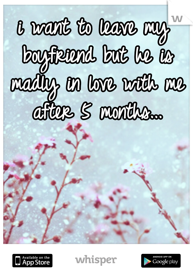 i want to leave my boyfriend
but he is madly in love
with me after
5 months...