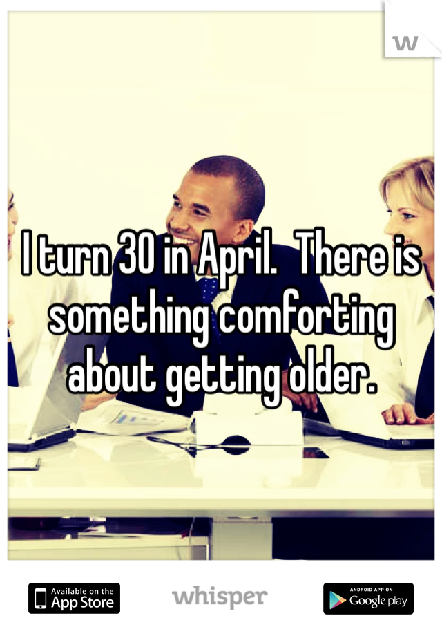 I turn 30 in April.  There is something comforting about getting older. 