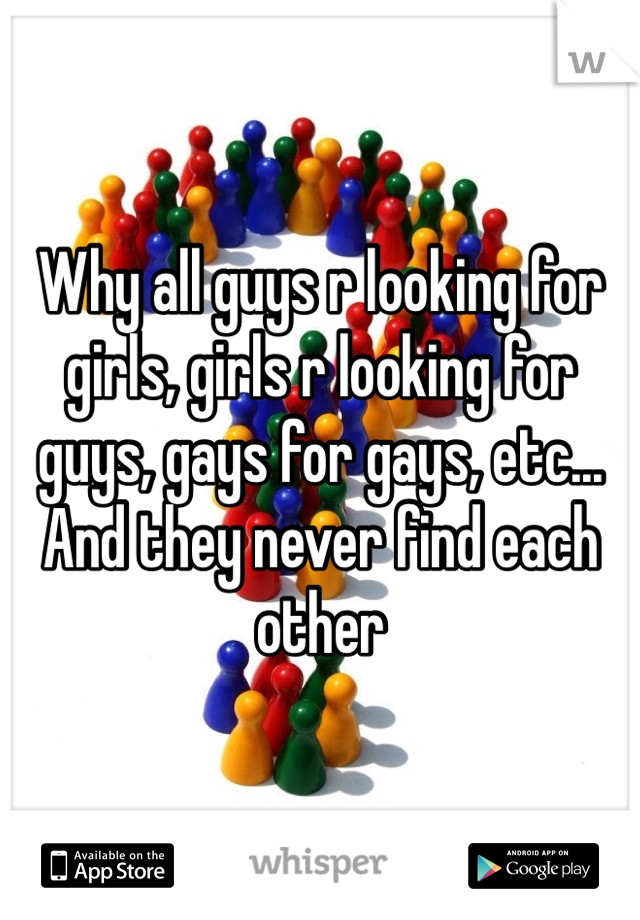 Why all guys r looking for girls, girls r looking for guys, gays for gays, etc... And they never find each other