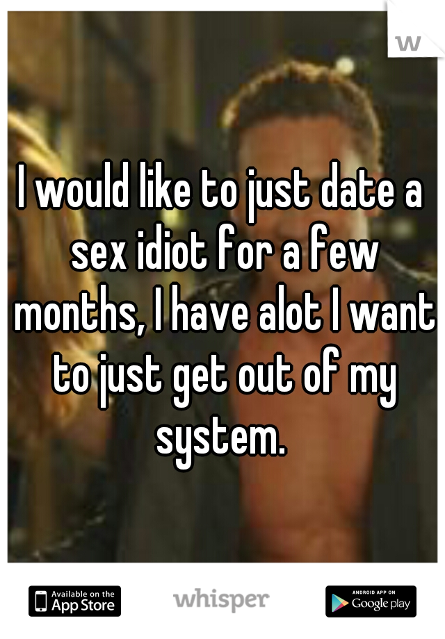 I would like to just date a sex idiot for a few months, I have alot I want to just get out of my system. 