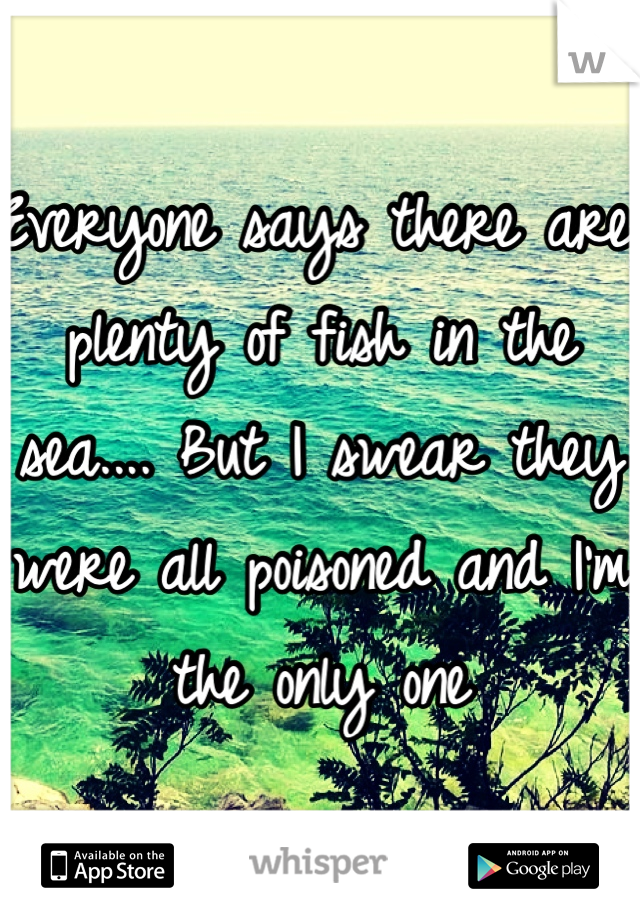 Everyone says there are plenty of fish in the sea.... But I swear they were all poisoned and I'm the only one