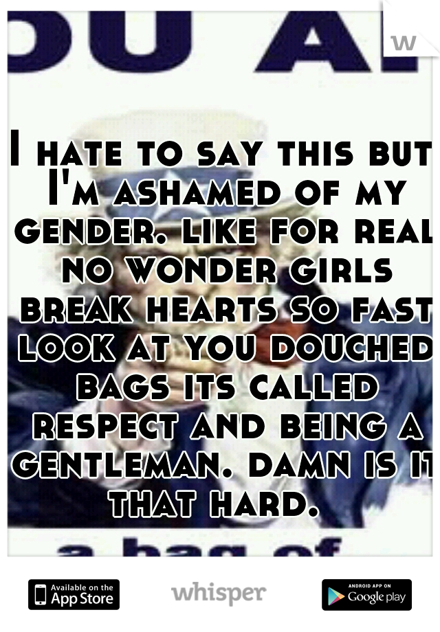 I hate to say this but I'm ashamed of my gender. like for real no wonder girls break hearts so fast look at you douched bags its called respect and being a gentleman. damn is it that hard.  