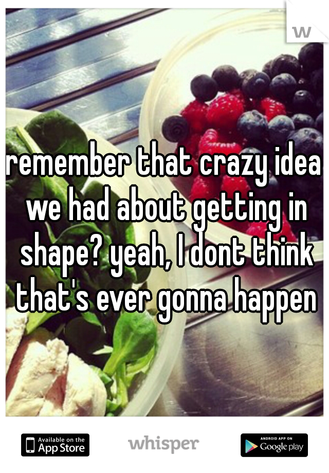 remember that crazy idea we had about getting in shape? yeah, I dont think that's ever gonna happen
