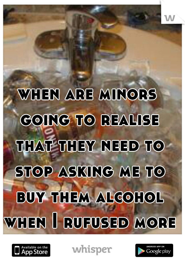 when are minors going to realise that they need to stop asking me to buy them alcohol when I rufused more than 50 times