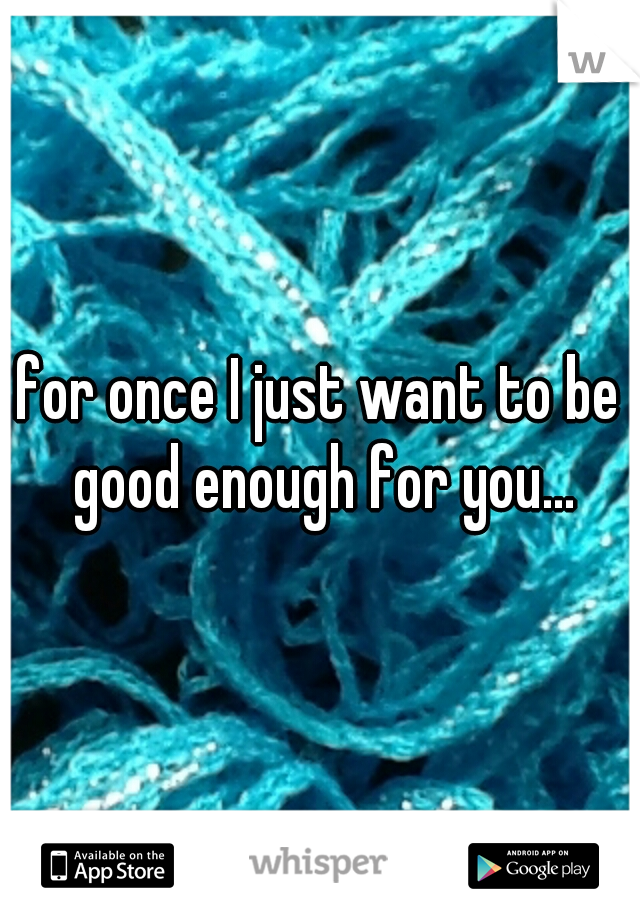 for once I just want to be good enough for you...
