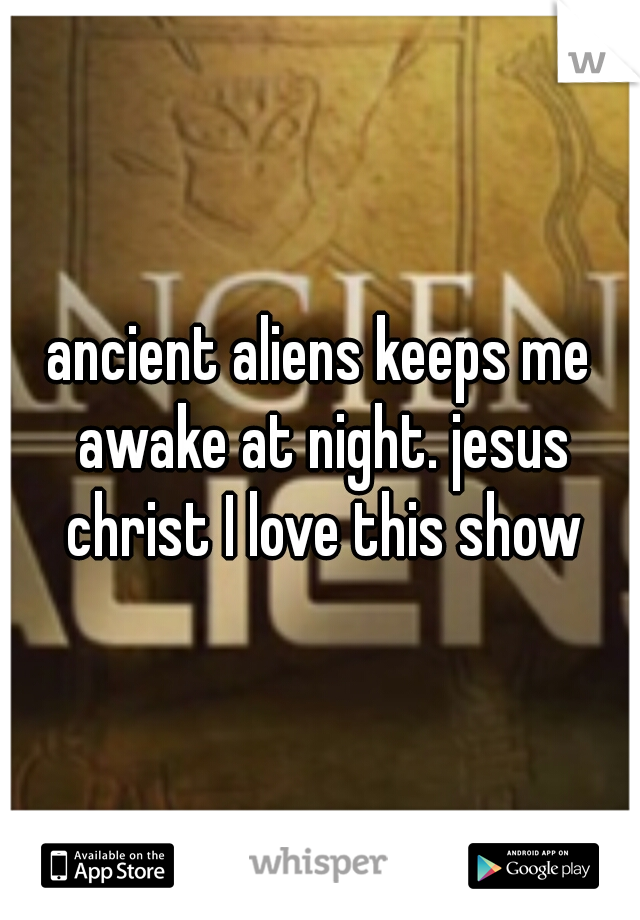 ancient aliens keeps me awake at night. jesus christ I love this show