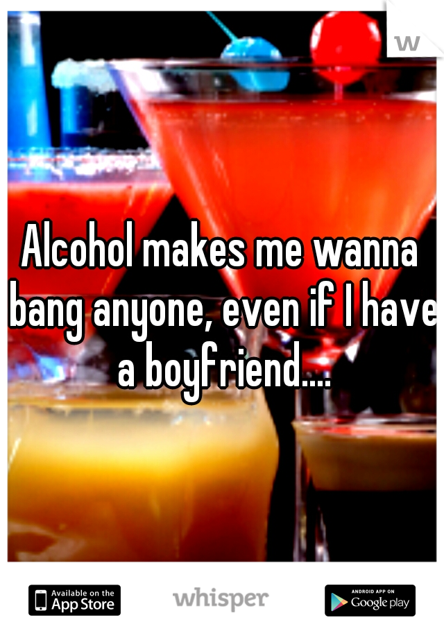 Alcohol makes me wanna bang anyone, even if I have a boyfriend....