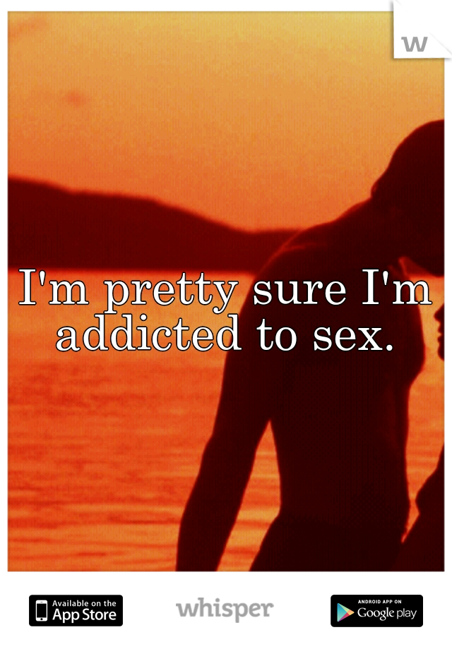 I'm pretty sure I'm addicted to sex. 