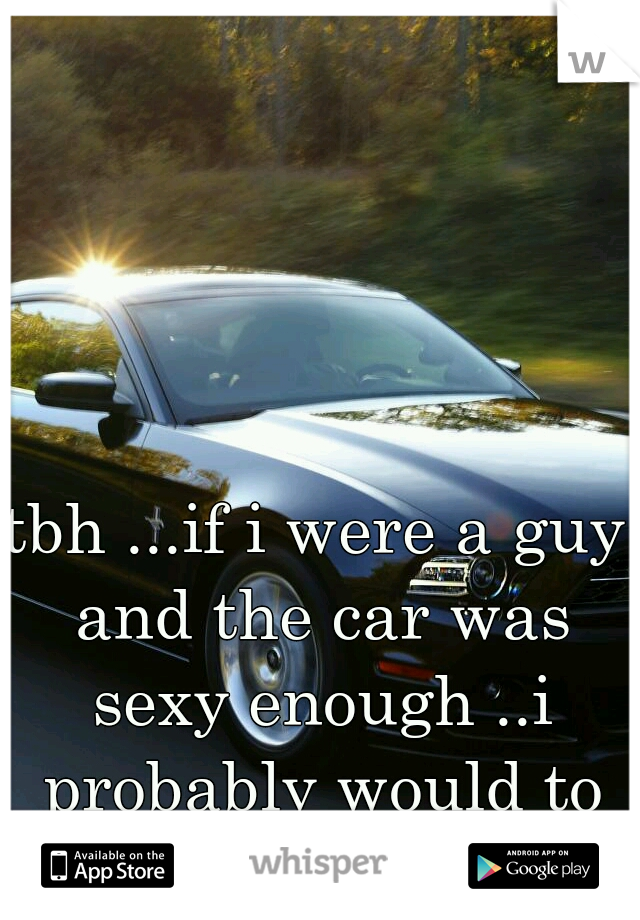 tbh ...if i were a guy and the car was sexy enough ..i probably would to ..haha
