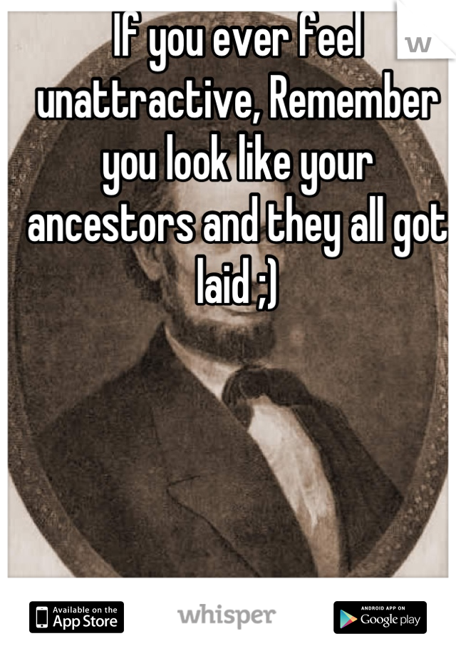 If you ever feel unattractive, Remember you look like your ancestors and they all got laid ;)