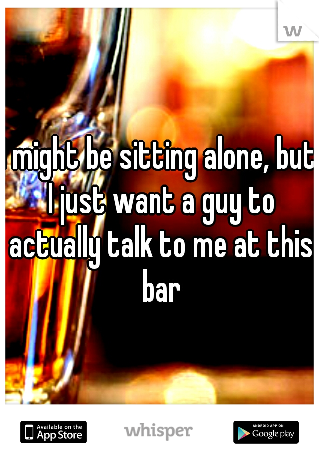 I might be sitting alone, but I just want a guy to actually talk to me at this bar