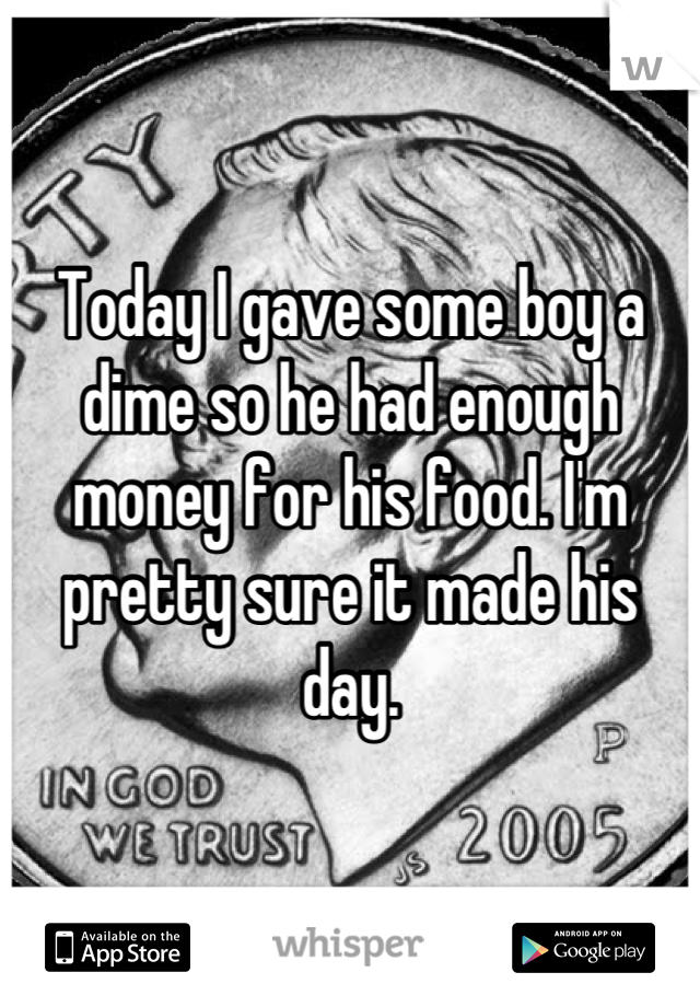 Today I gave some boy a dime so he had enough money for his food. I'm pretty sure it made his day.