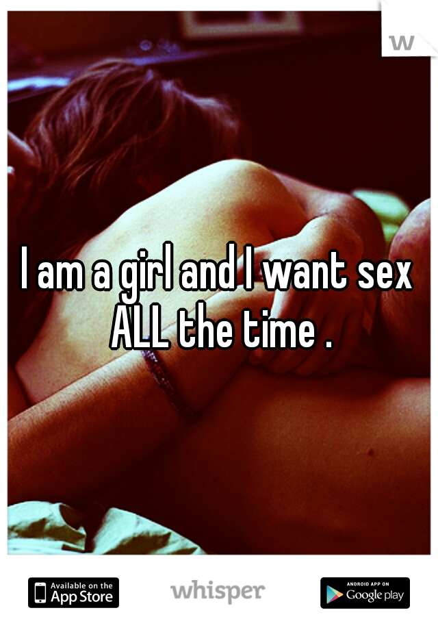 I am a girl and I want sex ALL the time .