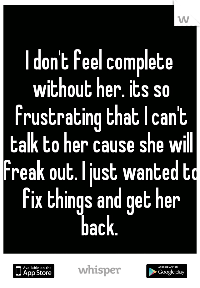 I don't feel complete without her. its so frustrating that I can't talk to her cause she will freak out. I just wanted to fix things and get her back. 