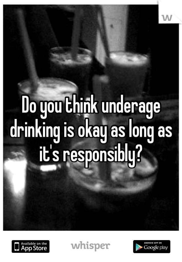 Do you think underage drinking is okay as long as it's responsibly? 