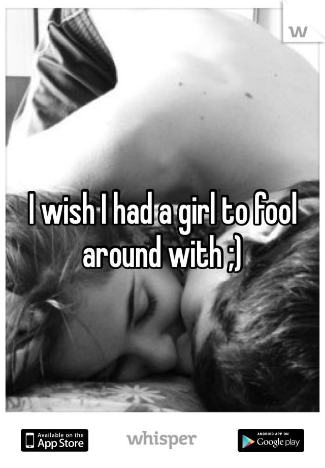 I wish I had a girl to fool around with ;)