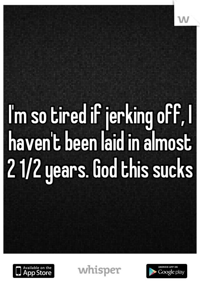 I'm so tired if jerking off, I haven't been laid in almost 2 1/2 years. God this sucks