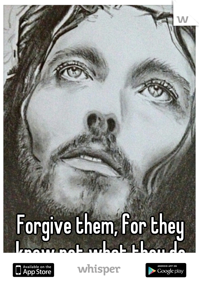 Forgive them, for they know not what they do.