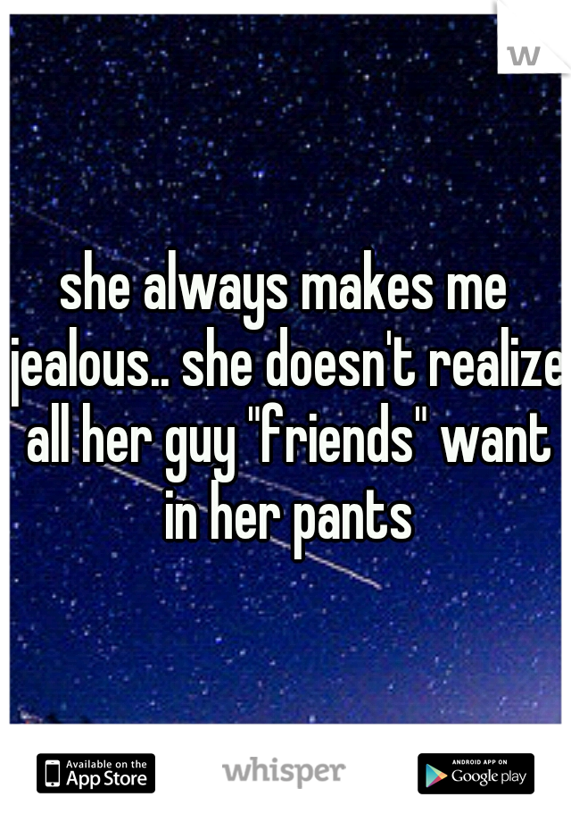 she always makes me jealous.. she doesn't realize all her guy "friends" want in her pants