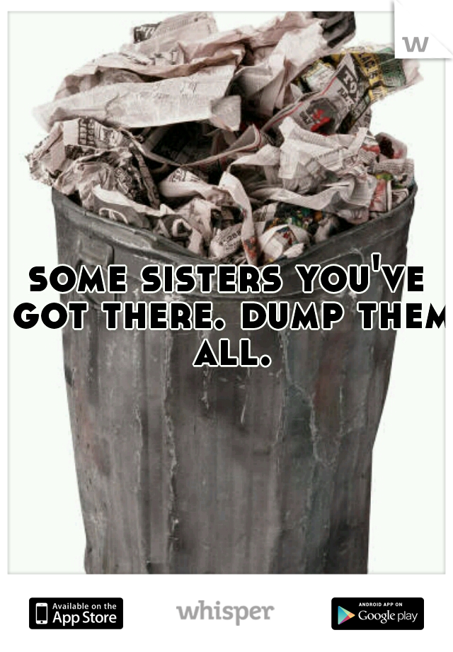 some sisters you've got there. dump them all.
