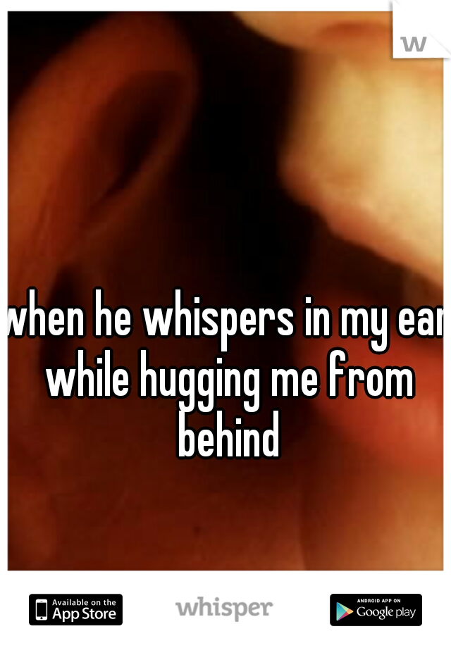 when he whispers in my ear while hugging me from behind