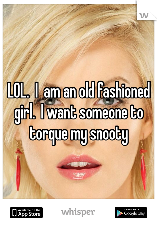 LOL.  I  am an old fashioned girl.  I want someone to torque my snooty