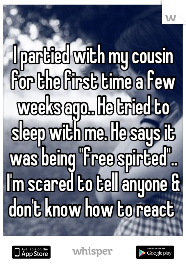 I partied with my cousin for the first time a few weeks ago.. He tried to sleep with me. He says it was being "free spirted".. I'm scared to tell anyone & don't know how to react 