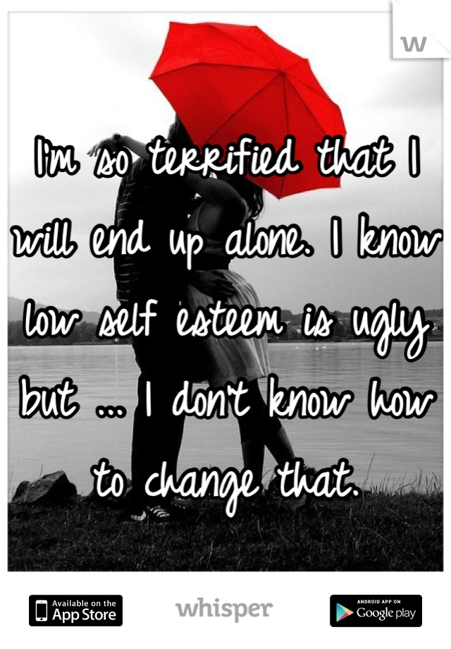 I'm so terrified that I will end up alone. I know low self esteem is ugly but ... I don't know how to change that. 