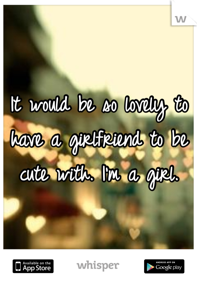 It would be so lovely to have a girlfriend to be cute with. I'm a girl. 