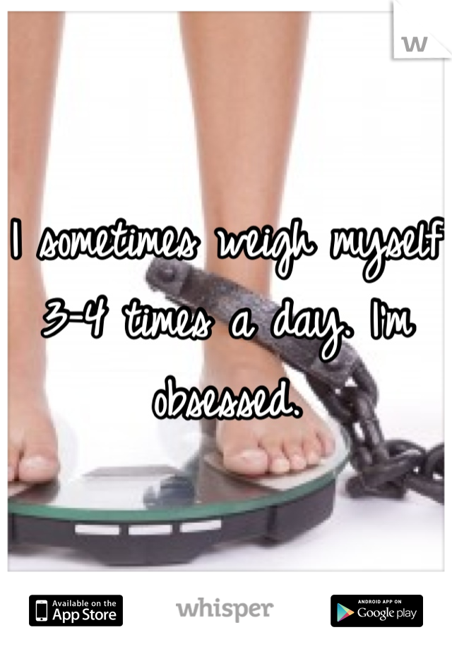 I sometimes weigh myself 3-4 times a day. I'm obsessed. 