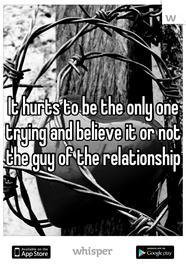 It hurts to be the only one trying and believe it or not  the guy of the relationship