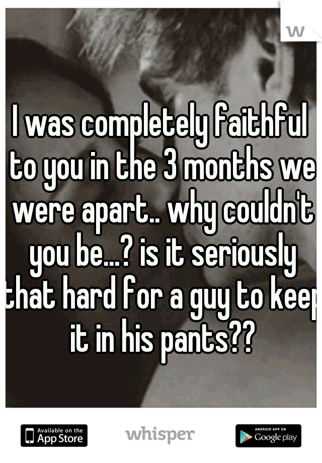 I was completely faithful to you in the 3 months we were apart.. why couldn't you be...? is it seriously that hard for a guy to keep it in his pants??