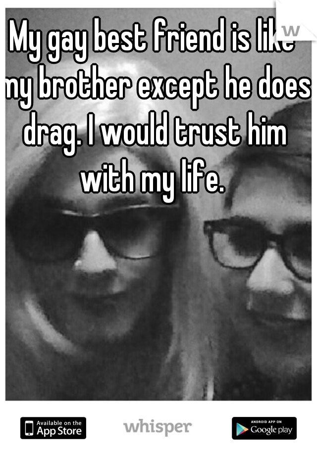 My gay best friend is like my brother except he does drag. I would trust him with my life. 
