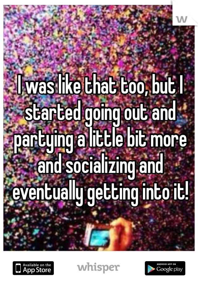 I was like that too, but I started going out and partying a little bit more and socializing and eventually getting into it! 