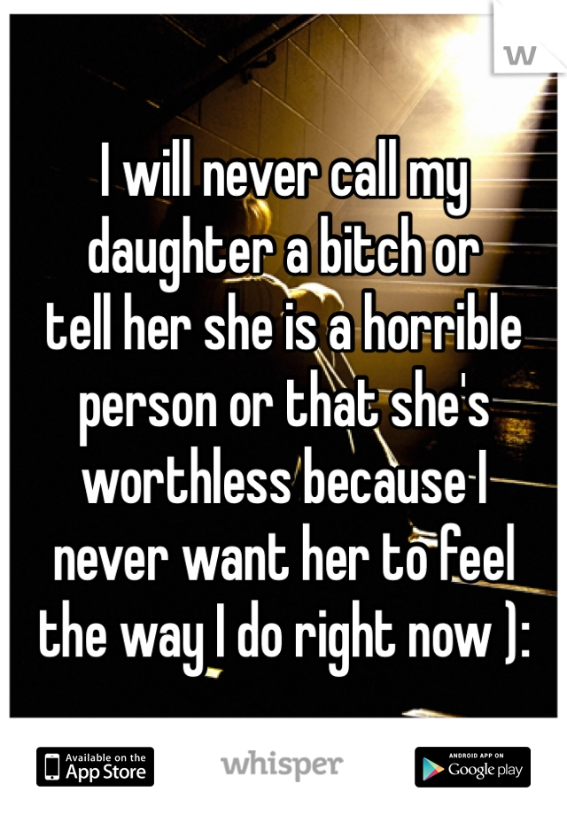 I will never call my daughter a bitch or 
tell her she is a horrible person or that she's worthless because I 
never want her to feel 
the way I do right now ):