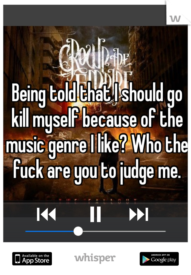 Being told that I should go kill myself because of the music genre I like? Who the fuck are you to judge me. 