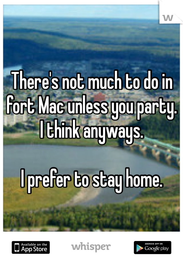 There's not much to do in fort Mac unless you party.  I think anyways. 

I prefer to stay home. 