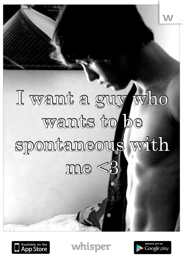 I want a guy who wants to be spontaneous with me <3 