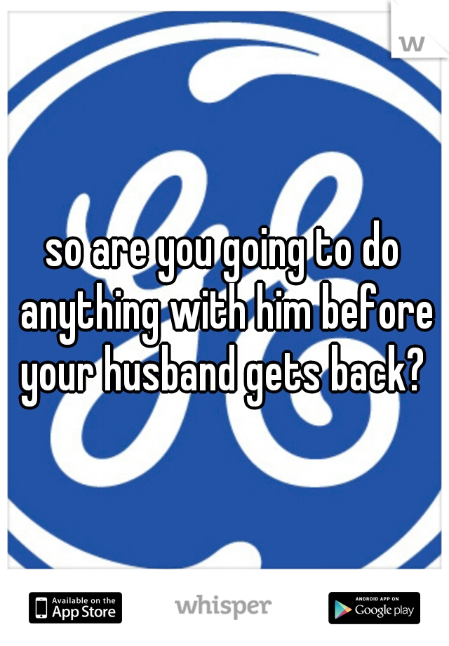 so are you going to do anything with him before your husband gets back? 