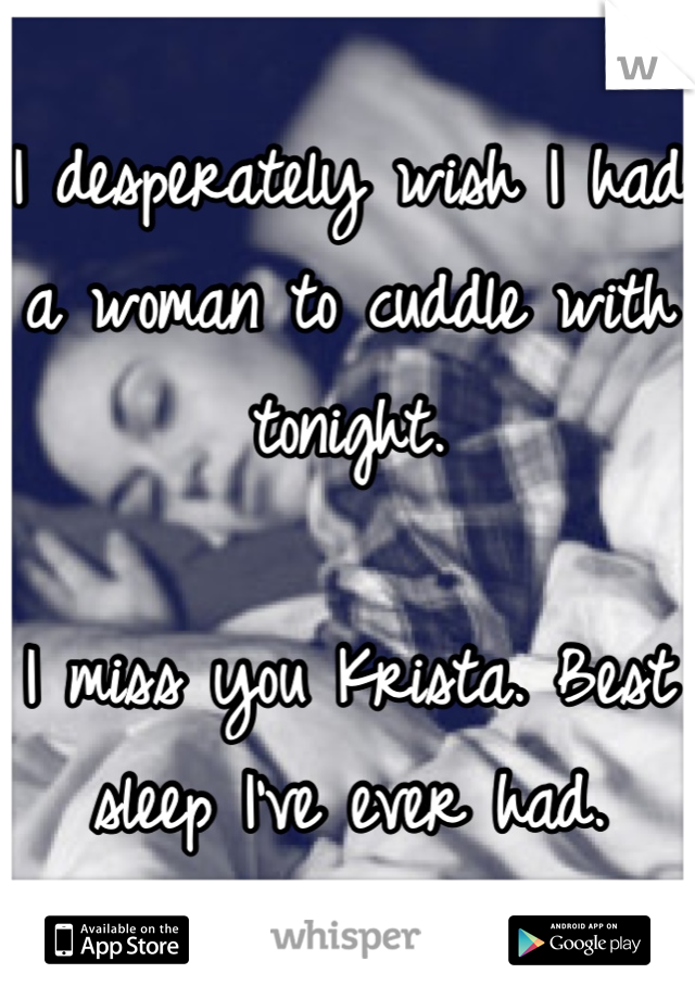 I desperately wish I had a woman to cuddle with tonight. 

I miss you Krista. Best sleep I've ever had.