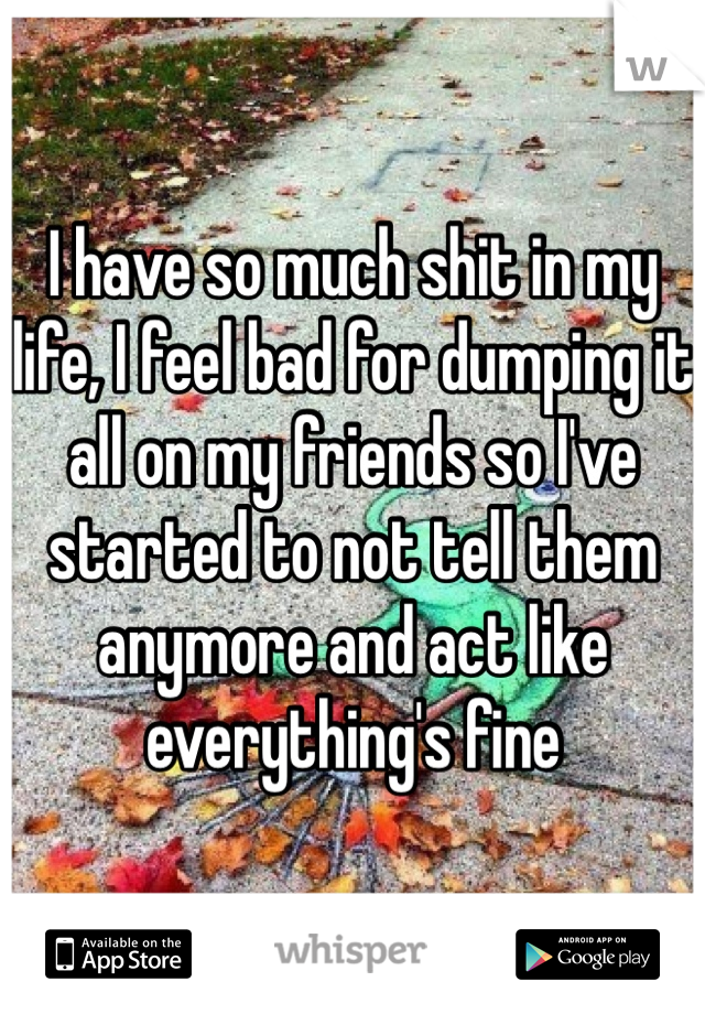 I have so much shit in my life, I feel bad for dumping it all on my friends so I've started to not tell them anymore and act like everything's fine 