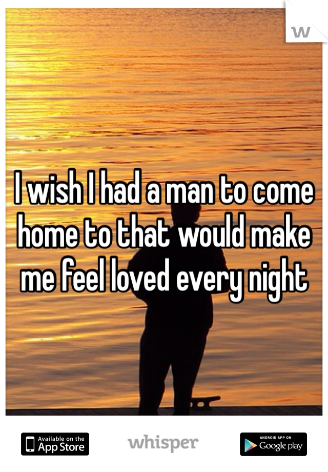 I wish I had a man to come home to that would make me feel loved every night